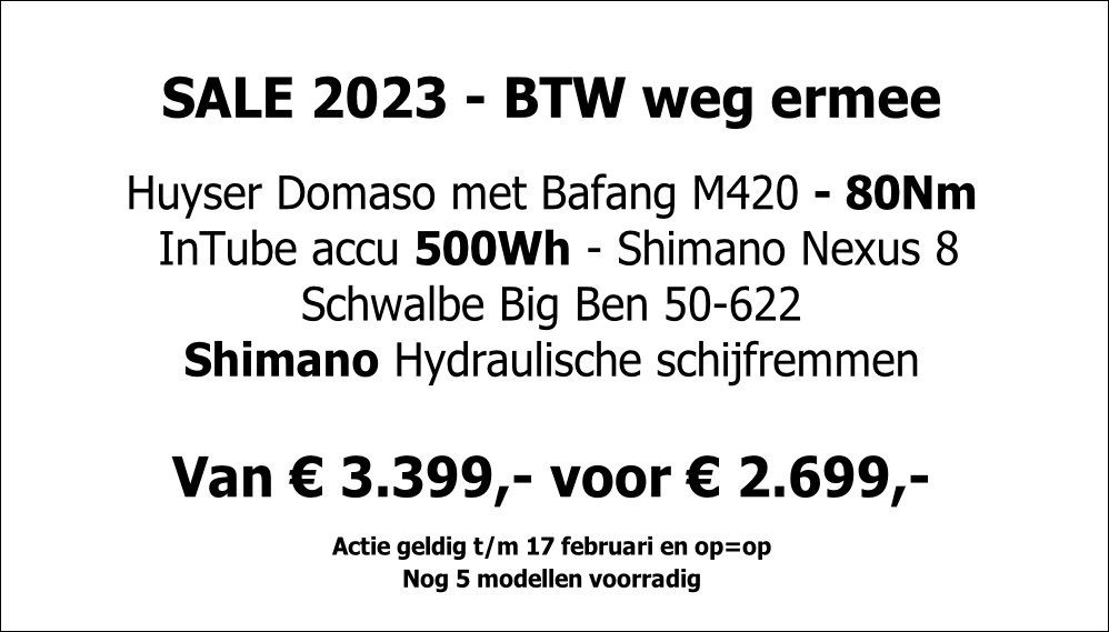 SALE 2023 - BTW weg ermee

Huyser Domaso met Bafang M420 - 80Nm
 InTube accu 500Wh - Shimano Nexus 8
Schwalbe Big Ben 50-622
Shimano Hydraulische schijfremmen

Van € 3.399,- voor € 2.699,-

Actie geldig t/m 17 februari en op=op
Nog 5 modellen voorradig 